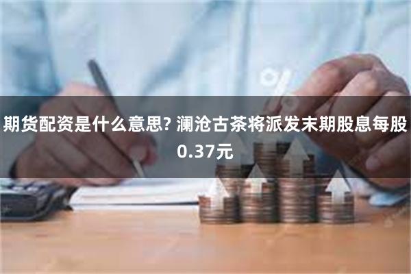 期货配资是什么意思? 澜沧古茶将派发末期股息每股0.37元