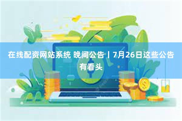 在线配资网站系统 晚间公告丨7月26日这些公告有看头