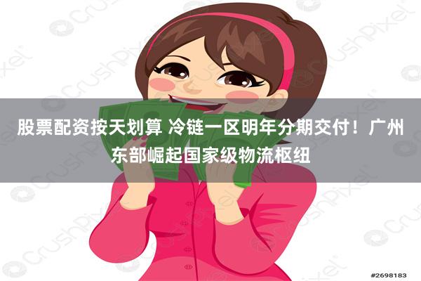 股票配资按天划算 冷链一区明年分期交付！广州东部崛起国家级物