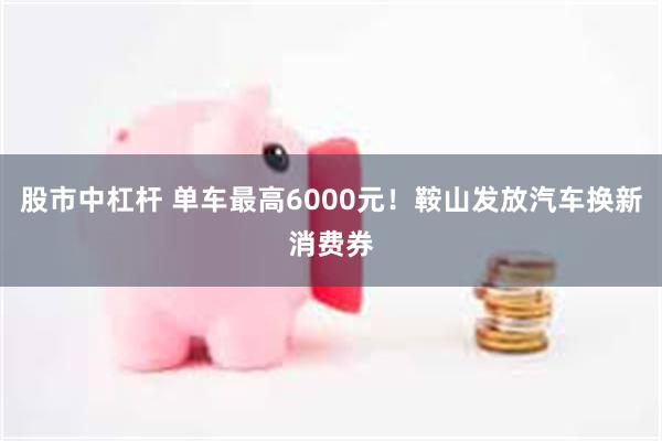 股市中杠杆 单车最高6000元！鞍山发放汽车换新消费券