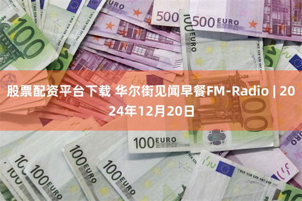 股票配资平台下载 华尔街见闻早餐FM-Radio | 2024年12月20日