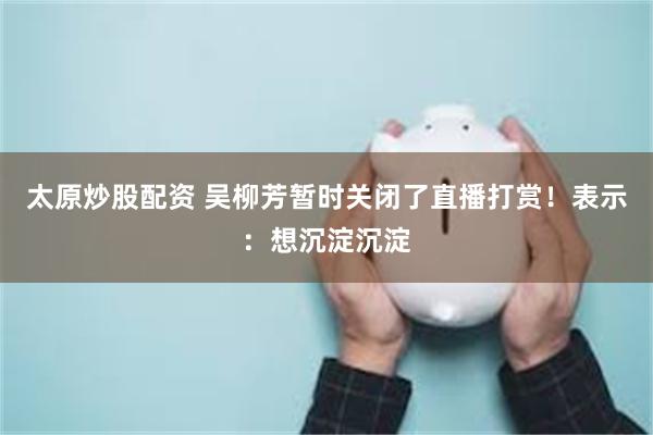 太原炒股配资 吴柳芳暂时关闭了直播打赏！表示：想沉淀沉淀