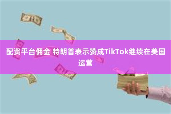 配资平台佣金 特朗普表示赞成TikTok继续在美国运营