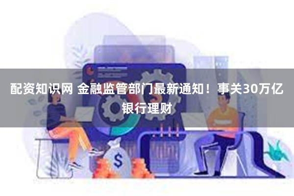 配资知识网 金融监管部门最新通知！事关30万亿银行理财