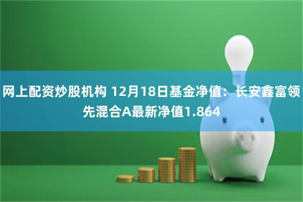 网上配资炒股机构 12月18日基金净值：长安鑫富领先混合A最新净值1.864