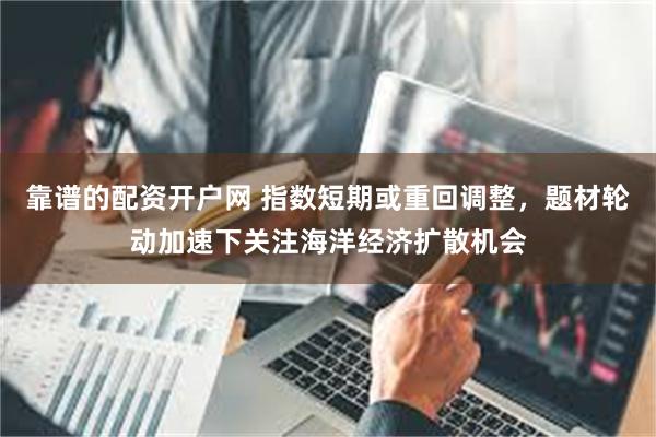 靠谱的配资开户网 指数短期或重回调整，题材轮动加速下关注海洋