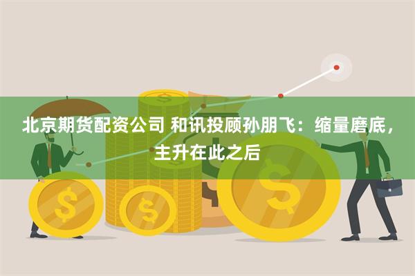 北京期货配资公司 和讯投顾孙朋飞：缩量磨底，主升在此之后