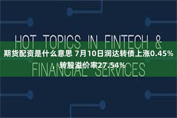 期货配资是什么意思 7月10日润达转债上涨0.45%，转股溢