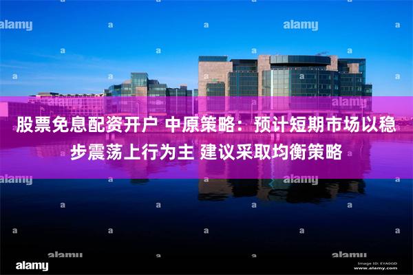 股票免息配资开户 中原策略：预计短期市场以稳步震荡上行为主 