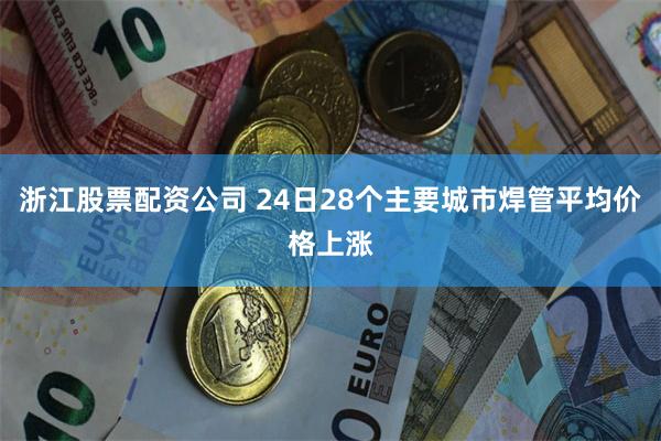 浙江股票配资公司 24日28个主要城市焊管平均价格上涨