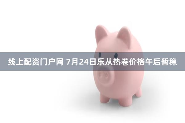 线上配资门户网 7月24日乐从热卷价格午后暂稳