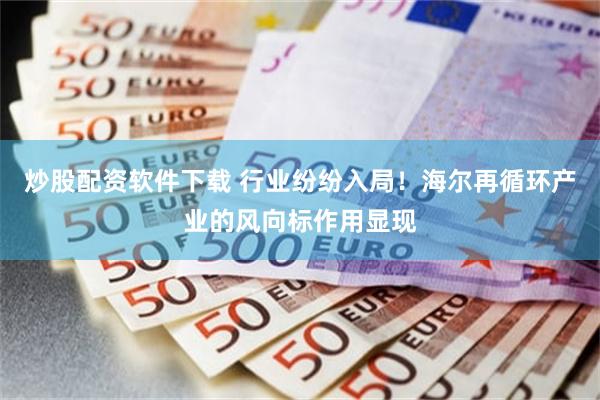 炒股配资软件下载 行业纷纷入局！海尔再循环产业的风向标作用显