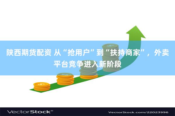 陕西期货配资 从“抢用户”到“扶持商家”，外卖平台竞争进入新