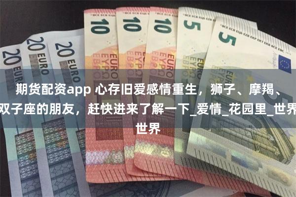期货配资app 心存旧爱感情重生，狮子、摩羯、双子座的朋友，